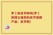 罗渽民关节粉吗(罗渽民博士推荐的关节保健产品：关节粉)