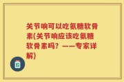 关节响可以吃氨糖软骨素(关节响应该吃氨糖软骨素吗？——专家详解)
