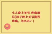 小儿晚上关节 疼痛难忍(孩子晚上关节剧烈疼痛，怎么办？)