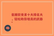 氨糖软骨素十大排名大，轻松助你增高的武器”