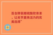 百合牌氨糖硫酸软骨素，让关节重焕活力的完美选择”