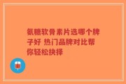 氨糖软骨素片选哪个牌子好 热门品牌对比帮你轻松抉择