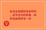 金活全氨糖软骨素钙片，关节活力的武器，助你自由畅享每一步