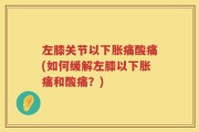 左膝关节以下胀痛酸痛(如何缓解左膝以下胀痛和酸痛？)
