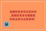 氨糖软骨素可以常吃吗_氨糖软骨素长期服用的安全性与注意事项)
