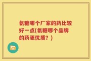 氨糖哪个厂家的药比较好一点(氨糖哪个品牌的药更优质？)