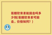 氨糖软骨素能固齿吗多少钱(氨糖软骨素可固齿，价格如何？)