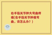 右手指关节肿大弯曲疼痛(右手指关节肿痛弯曲，该怎么办？)