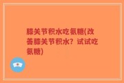 膝关节积水吃氨糖(改善膝关节积水？试试吃氨糖)