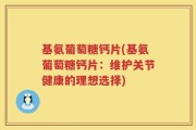 基氨葡萄糖钙片(基氨葡萄糖钙片：维护关节健康的理想选择)