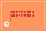 氨糖软骨素钙斯维诗_氨糖软骨素钙斯维诗：)