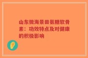 山东微海景田氨糖软骨素：功效特点及对健康的积极影响