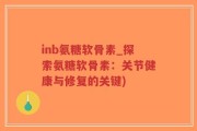 inb氨糖软骨素_探索氨糖软骨素：关节健康与修复的关键)