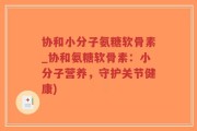 协和小分子氨糖软骨素_协和氨糖软骨素：小分子营养，守护关节健康)