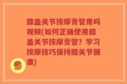 膝盖关节按摩膏管用吗视频(如何正确使用膝盖关节按摩膏管？学习按摩技巧保持膝关节健康)