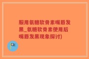 服用氨糖软骨素嘴唇发黑_氨糖软骨素使用后嘴唇发黑现象探讨)