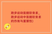 跑步运动氨糖软骨素_跑步运动中氨糖软骨素的作用与重要性)