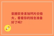 氨糖软骨素加钙片价格大，看看你的钱包准备好了吗？