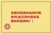 氨糖阿莫西林能同时服用吗(能否同时服用氨糖和阿莫西林？)