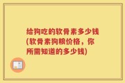 给狗吃的软骨素多少钱(软骨素狗粮价格，你所需知道的多少钱)