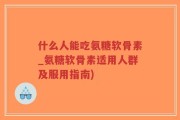 什么人能吃氨糖软骨素_氨糖软骨素适用人群及服用指南)