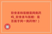 软骨素和氨糖是同类药吗_软骨素与氨糖：是否属于同一类药物？)