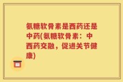 氨糖软骨素是西药还是中药(氨糖软骨素：中西药交融，促进关节健康)
