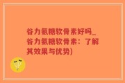 谷力氨糖软骨素好吗_谷力氨糖软骨素：了解其效果与优势)