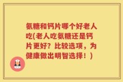 氨糖和钙片哪个好老人吃(老人吃氨糖还是钙片更好？比较选项，为健康做出明智选择！)