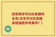 经常跑步可以吃氨糖吗女生(女生可以吃氨糖来增强跑步效果吗？)