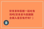 软骨素和氨糖一起吃有效吗(软骨素与氨糖联合摄入是否有疗效？)