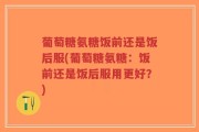 葡萄糖氨糖饭前还是饭后服(葡萄糖氨糖：饭前还是饭后服用更好？)