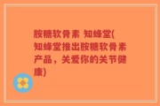 胺糖软骨素 知蜂堂(知蜂堂推出胺糖软骨素产品，关爱你的关节健康)
