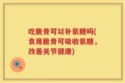 吃脆骨可以补氨糖吗(食用脆骨可吸收氨糖，改善关节健康)