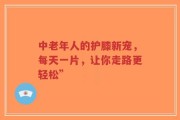 中老年人的护膝新宠，每天一片，让你走路更轻松”