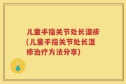 儿童手指关节处长湿疹(儿童手指关节处长湿疹治疗方法分享)