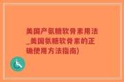 美国产氨糖软骨素用法_美国氨糖软骨素的正确使用方法指南)