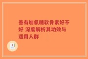善有加氨糖软骨素好不好 深度解析其功效与适用人群
