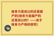 维骨力是进口的还是国产的(维骨力是国产的还是进口的？——关于维骨力产地的探究)