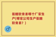 氨糖软骨素哪个厂家生产(哪家公司生产氨糖软骨素？)