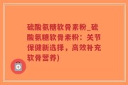 硫酸氨糖软骨素粉_硫酸氨糖软骨素粉：关节保健新选择，高效补充软骨营养)