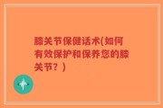 膝关节保健话术(如何有效保护和保养您的膝关节？)
