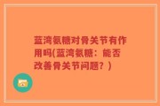 蓝湾氨糖对骨关节有作用吗(蓝湾氨糖：能否改善骨关节问题？)