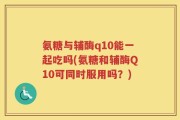 氨糖与辅酶q10能一起吃吗(氨糖和辅酶Q10可同时服用吗？)