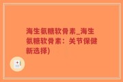 海生氨糖软骨素_海生氨糖软骨素：关节保健新选择)
