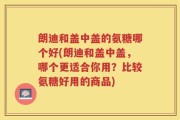 朗迪和盖中盖的氨糖哪个好(朗迪和盖中盖，哪个更适合你用？比较氨糖好用的商品)
