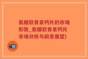 氨糖软骨素钙片的市场形势_氨糖软骨素钙片市场分析与前景展望)