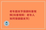 老年膝关节保健科普视频(科普视频：老年人如何保健膝关节)