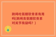 跳绳吃氨糖软骨素有用吗(跳绳食氨糖软骨素对关节有益吗？)
