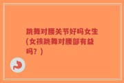 跳舞对腰关节好吗女生(女孩跳舞对腰部有益吗？)